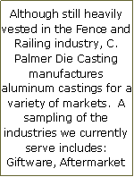 Text Box: Although still heavily vested in the Fence and Railing industry, C. Palmer Die Casting manufactures aluminum castings for a variety of markets. A sampling of the industries we currently serve includes: Giftware, Aftermarket